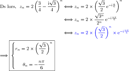 \text{Ds lors, }\ z_n=2\left(\dfrac{3}{4}-\dfrac{\text{i}\sqrt{3}}{4}\right)^n\Longleftrightarrow z_n=2\times\left(\dfrac{\sqrt{3}}{2}\,\text{e}^{-\text{i}\frac{\pi}{6}}\right)^n \\\phantom{\text{Ds lors, }\ z_n=2\left(\dfrac{3}{4}-\dfrac{\text{i}\sqrt{3}}{4}\right)^n}\Longleftrightarrow z_n=2\times\dfrac{\sqrt{3^n}}{2^n}\,\text{e}^{-\text{i}\frac{n\pi}{6}} \\\phantom{\text{Ds lors, }\ z_n=2\left(\dfrac{3}{4}-\dfrac{\text{i}\sqrt{3}}{4}\right)^n}\Longleftrightarrow {\blue{z_n=2\times\left(\dfrac{\sqrt{3}}{2}\right)^n\times\text{e}^{-\text{i}\frac{n\pi}{6}}}} \\\\\Longrightarrow\boxed{\left\lbrace\begin{matrix}r_n=2\times\left(\dfrac{\sqrt{3}}{2}\right)^n\\\\\theta_n=-\dfrac{n\pi}{6}\end{matrix}\right.}